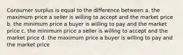 Consumer surplus is equal to the difference between a. the maximum price a seller is willing to accept and the market price b. the minimum price a buyer is willing to pay and the market price c. the minimum price a seller is willing to accept and the market price d. the maximum price a buyer is willing to pay and the market price