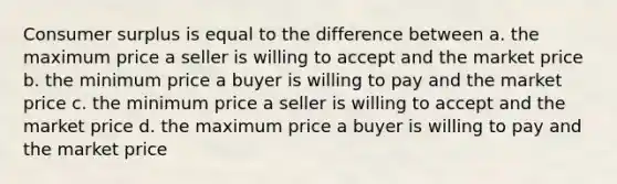 Consumer surplus is equal to the difference between a. the maximum price a seller is willing to accept and the market price b. the minimum price a buyer is willing to pay and the market price c. the minimum price a seller is willing to accept and the market price d. the maximum price a buyer is willing to pay and the market price