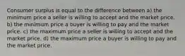 Consumer surplus is equal to the difference between a) the minimum price a seller is willing to accept and the market price. b) the minimum price a buyer is willing to pay and the market price. c) the maximum price a seller is willing to accept and the market price. d) the maximum price a buyer is willing to pay and the market price.