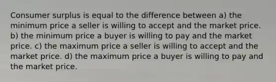 Consumer surplus is equal to the difference between a) the minimum price a seller is willing to accept and the market price. b) the minimum price a buyer is willing to pay and the market price. c) the maximum price a seller is willing to accept and the market price. d) the maximum price a buyer is willing to pay and the market price.