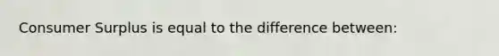 Consumer Surplus is equal to the difference between: