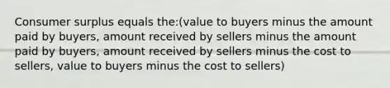 Consumer surplus equals the:(value to buyers minus the amount paid by buyers, amount received by sellers minus the amount paid by buyers, amount received by sellers minus the cost to sellers, value to buyers minus the cost to sellers)