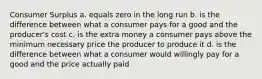 Consumer Surplus a. equals zero in the long run b. is the difference between what a consumer pays for a good and the producer's cost c. is the extra money a consumer pays above the minimum necessary price the producer to produce it d. is the difference between what a consumer would willingly pay for a good and the price actually paid