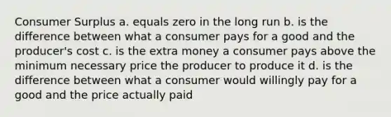 Consumer Surplus a. equals zero in the long run b. is the difference between what a consumer pays for a good and the producer's cost c. is the extra money a consumer pays above the minimum necessary price the producer to produce it d. is the difference between what a consumer would willingly pay for a good and the price actually paid