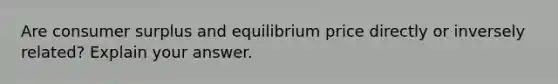 Are consumer surplus and equilibrium price directly or inversely related? Explain your answer.