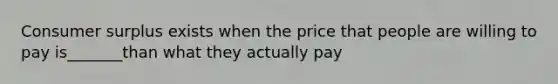 Consumer surplus exists when the price that people are willing to pay is_______than what they actually pay