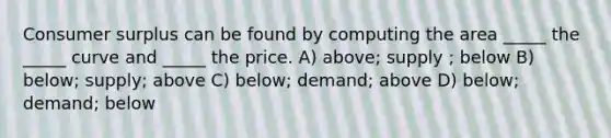 Consumer surplus can be found by computing the area _____ the _____ curve and _____ the price. A) above; supply ; below B) below; supply; above C) below; demand; above D) below; demand; below