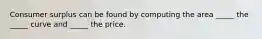 Consumer surplus can be found by computing the area _____ the _____ curve and _____ the price.