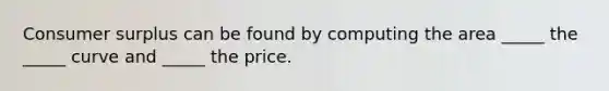 Consumer surplus can be found by computing the area _____ the _____ curve and _____ the price.