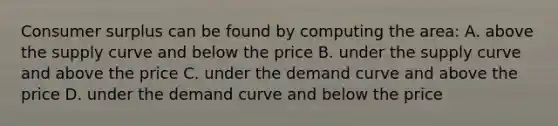 Consumer surplus can be found by computing the area: A. above the supply curve and below the price B. under the supply curve and above the price C. under the demand curve and above the price D. under the demand curve and below the price