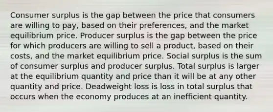 <a href='https://www.questionai.com/knowledge/k77rlOEdsf-consumer-surplus' class='anchor-knowledge'>consumer surplus</a> is the gap between the price that consumers are willing to pay, based on their preferences, and the market equilibrium price. Producer surplus is the gap between the price for which producers are willing to sell a product, based on their costs, and the market equilibrium price. Social surplus is the sum of consumer surplus and producer surplus. Total surplus is larger at the equilibrium quantity and price than it will be at any other quantity and price. Deadweight loss is loss in total surplus that occurs when the economy produces at an inefficient quantity.