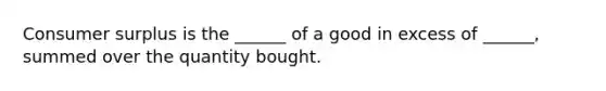 Consumer surplus is the​ ______ of a good in excess of​ ______, summed over the quantity bought.