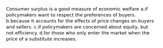 Consumer surplus is a good measure of economic welfare a.if policymakers want to respect the preferences of buyers. b.because it accounts for the effects of price changes on buyers and sellers. c.if policymakers are concerned about equity, but not efficiency. d.for those who only enter the market when the price of a substitute increases.