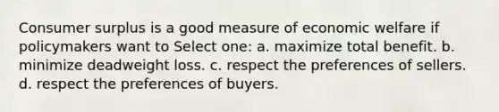 Consumer surplus is a good measure of economic welfare if policymakers want to Select one: a. maximize total benefit. b. minimize deadweight loss. c. respect the preferences of sellers. d. respect the preferences of buyers.