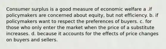 Consumer surplus is a good measure of economic welfare a .if policymakers are concerned about equity, but not efficiency. b. if policymakers want to respect the preferences of buyers. c. for those who only enter the market when the price of a substitute increases. d. because it accounts for the effects of price changes on buyers and sellers.