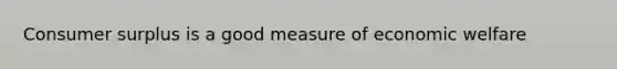 Consumer surplus is a good measure of economic welfare