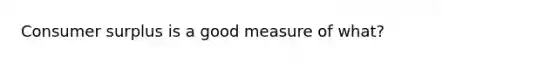 Consumer surplus is a good measure of what?