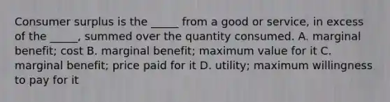 Consumer surplus is the​ _____ from a good or​ service, in excess of the​ _____, summed over the quantity consumed. A. marginal​ benefit; cost B. marginal​ benefit; maximum value for it C. marginal​ benefit; price paid for it D. ​utility; maximum willingness to pay for it