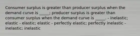 Consumer surplus is greater than producer surplus when the demand curve is _____; producer surplus is greater than consumer surplus when the demand curve is _____. - inelastic; elastic - elastic; elastic - perfectly elastic; perfectly inelastic - inelastic; inelastic