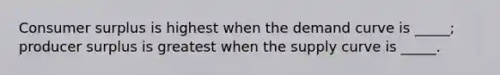 Consumer surplus is highest when the demand curve is _____; producer surplus is greatest when the supply curve is _____.