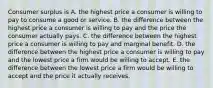 Consumer surplus is A. the highest price a consumer is willing to pay to consume a good or service. B. the difference between the highest price a consumer is willing to pay and the price the consumer actually pays. C. the difference between the highest price a consumer is willing to pay and marginal benefit. D. the difference between the highest price a consumer is willing to pay and the lowest price a firm would be willing to accept. E. the difference between the lowest price a firm would be willing to accept and the price it actually receives.