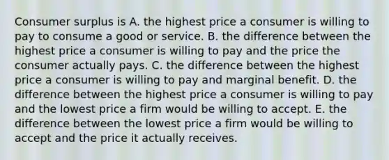 Consumer surplus is A. the highest price a consumer is willing to pay to consume a good or service. B. the difference between the highest price a consumer is willing to pay and the price the consumer actually pays. C. the difference between the highest price a consumer is willing to pay and marginal benefit. D. the difference between the highest price a consumer is willing to pay and the lowest price a firm would be willing to accept. E. the difference between the lowest price a firm would be willing to accept and the price it actually receives.