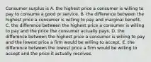 Consumer surplus is A. the highest price a consumer is willing to pay to consume a good or service. B. the difference between the highest price a consumer is willing to pay and marginal benefit. C. the difference between the highest price a consumer is willing to pay and the price the consumer actually pays. D. the difference between the highest price a consumer is willing to pay and the lowest price a firm would be willing to accept. E. the difference between the lowest price a firm would be willing to accept and the price it actually receives.