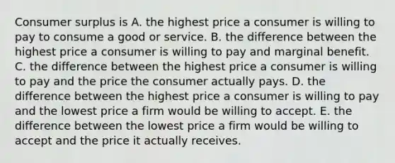 Consumer surplus is A. the highest price a consumer is willing to pay to consume a good or service. B. the difference between the highest price a consumer is willing to pay and marginal benefit. C. the difference between the highest price a consumer is willing to pay and the price the consumer actually pays. D. the difference between the highest price a consumer is willing to pay and the lowest price a firm would be willing to accept. E. the difference between the lowest price a firm would be willing to accept and the price it actually receives.