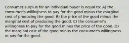 Consumer surplus for an individual buyer is equal to: A) the consumer's willingness to pay for the good minus the marginal cost of producing the good. B) the price of the good minus the marginal cost of producing the good. C) the consumer's willingness to pay for the good minus the price of the good. D) the marginal cost of the good minus the consumer's willingness to pay for the good.