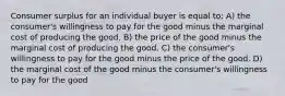 Consumer surplus for an individual buyer is equal to: A) the consumer's willingness to pay for the good minus the marginal cost of producing the good. B) the price of the good minus the marginal cost of producing the good. C) the consumer's willingness to pay for the good minus the price of the good. D) the marginal cost of the good minus the consumer's willingness to pay for the good