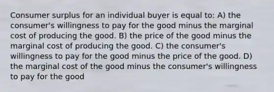 Consumer surplus for an individual buyer is equal to: A) the consumer's willingness to pay for the good minus the marginal cost of producing the good. B) the price of the good minus the marginal cost of producing the good. C) the consumer's willingness to pay for the good minus the price of the good. D) the marginal cost of the good minus the consumer's willingness to pay for the good