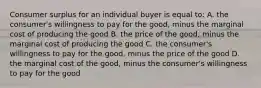 Consumer surplus for an individual buyer is equal to: A. the consumer's willingness to pay for the good, minus the marginal cost of producing the good B. the price of the good, minus the marginal cost of producing the good C. the consumer's willingness to pay for the good, minus the price of the good D. the marginal cost of the good, minus the consumer's willingness to pay for the good