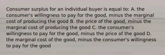 Consumer surplus for an individual buyer is equal to: A. the consumer's willingness to pay for the good, minus the marginal cost of producing the good B. the price of the good, minus the marginal cost of producing the good C. the consumer's willingness to pay for the good, minus the price of the good D. the marginal cost of the good, minus the consumer's willingness to pay for the good