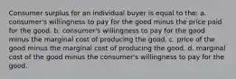 Consumer surplus for an individual buyer is equal to the: a. consumer's willingness to pay for the good minus the price paid for the good. b. consumer's willingness to pay for the good minus the marginal cost of producing the good. c. price of the good minus the marginal cost of producing the good. d. marginal cost of the good minus the consumer's willingness to pay for the good.