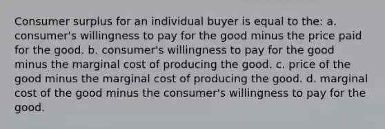 <a href='https://www.questionai.com/knowledge/k77rlOEdsf-consumer-surplus' class='anchor-knowledge'>consumer surplus</a> for an individual buyer is equal to the: a. consumer's willingness to pay for the good minus the price paid for the good. b. consumer's willingness to pay for the good minus the marginal cost of producing the good. c. price of the good minus the marginal cost of producing the good. d. marginal cost of the good minus the consumer's willingness to pay for the good.