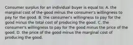 Consumer surplus for an individual buyer is equal to: A. the marginal cost of the good minus the consumer's willingness to pay for the good. B. the consumer's willingness to pay for the good minus the total cost of producing the good. C. the consumer's willingness to pay for the good minus the price of the good. D. the price of the good minus the marginal cost of producing the good.