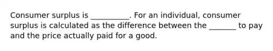 Consumer surplus is​ __________. For an​ individual, consumer surplus is calculated as the difference between the _______ to pay and the price actually paid for a good.