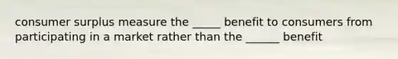 consumer surplus measure the _____ benefit to consumers from participating in a market rather than the ______ benefit