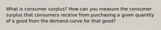 What is consumer surplus? How can you measure the consumer surplus that consumers receive from purchasing a given quantity of a good from the demand curve for that good?