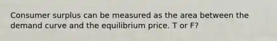 <a href='https://www.questionai.com/knowledge/k77rlOEdsf-consumer-surplus' class='anchor-knowledge'>consumer surplus</a> can be measured as the area between the demand curve and the equilibrium price. T or F?