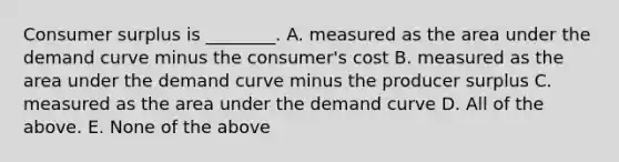 Consumer surplus is ________. A. measured as the area under the demand curve minus the consumer's cost B. measured as the area under the demand curve minus the producer surplus C. measured as the area under the demand curve D. All of the above. E. None of the above