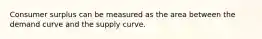 Consumer surplus can be measured as the area between the demand curve and the supply curve.