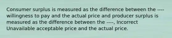 Consumer surplus is measured as the difference between the ---- willingness to pay and the actual price and producer surplus is measured as the difference between the ----, Incorrect Unavailable acceptable price and the actual price.