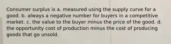 Consumer surplus is a. measured using the supply curve for a good. b. always a negative number for buyers in a competitive market. c. the value to the buyer minus the price of the good. d. the opportunity cost of production minus the cost of producing goods that go unsold.