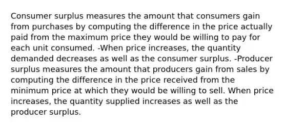 <a href='https://www.questionai.com/knowledge/k77rlOEdsf-consumer-surplus' class='anchor-knowledge'>consumer surplus</a> measures the amount that consumers gain from purchases by computing the difference in the price actually paid from the maximum price they would be willing to pay for each unit consumed. -When price increases, the quantity demanded decreases as well as the consumer surplus. -Producer surplus measures the amount that producers gain from sales by computing the difference in the price received from the minimum price at which they would be willing to sell. When price increases, the quantity supplied increases as well as the producer surplus.