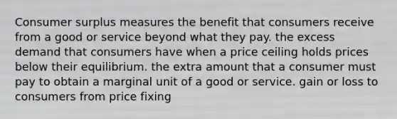 Consumer surplus measures the benefit that consumers receive from a good or service beyond what they pay. the excess demand that consumers have when a price ceiling holds prices below their equilibrium. the extra amount that a consumer must pay to obtain a marginal unit of a good or service. gain or loss to consumers from price fixing