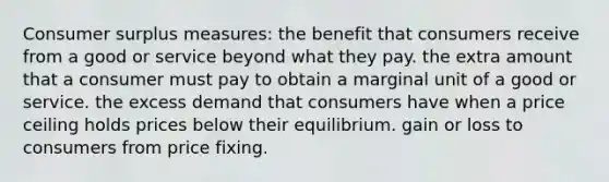 <a href='https://www.questionai.com/knowledge/k77rlOEdsf-consumer-surplus' class='anchor-knowledge'>consumer surplus</a> measures: the benefit that consumers receive from a good or service beyond what they pay. the extra amount that a consumer must pay to obtain a marginal unit of a good or service. the excess demand that consumers have when a price ceiling holds prices below their equilibrium. gain or loss to consumers from price fixing.