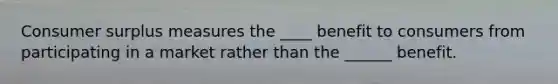 Consumer surplus measures the ____ benefit to consumers from participating in a market rather than the ______ benefit.