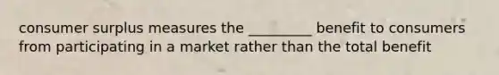 consumer surplus measures the _________ benefit to consumers from participating in a market rather than the total benefit