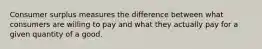 Consumer surplus measures the difference between what consumers are willing to pay and what they actually pay for a given quantity of a good.